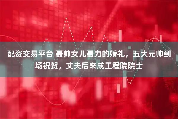 配资交易平台 聂帅女儿聂力的婚礼，五大元帅到场祝贺，丈夫后来成工程院院士