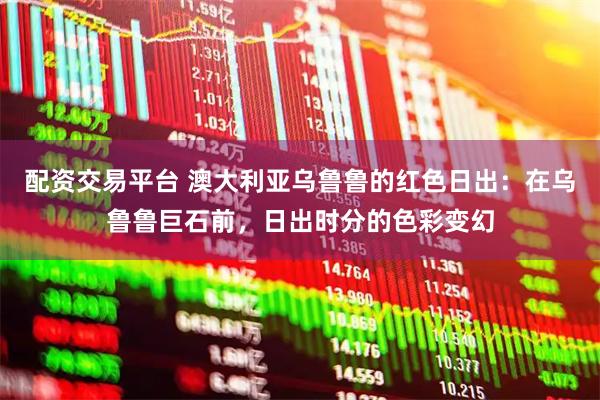 配资交易平台 澳大利亚乌鲁鲁的红色日出：在乌鲁鲁巨石前，日出时分的色彩变幻