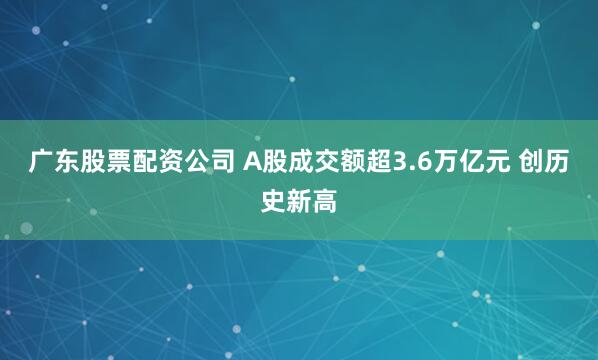 广东股票配资公司 A股成交额超3.6万亿元 创历史新高