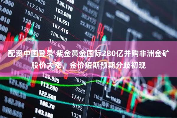 配资中国登录 紫金黄金国际280亿并购非洲金矿股价大涨，金价短期预期分歧初现
