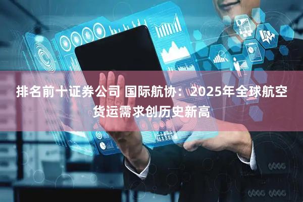 排名前十证券公司 国际航协：2025年全球航空货运需求创历史新高