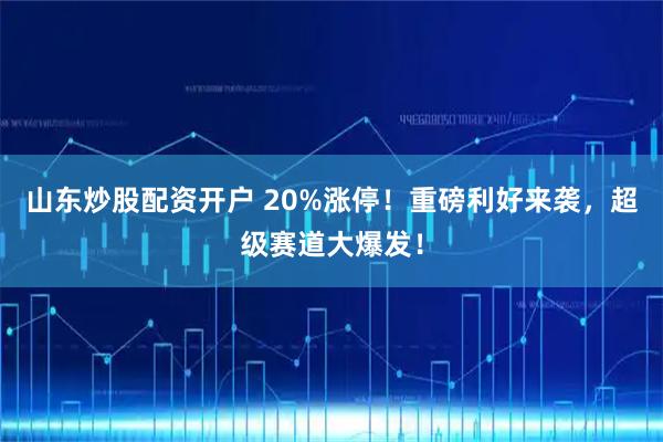 山东炒股配资开户 20%涨停！重磅利好来袭，超级赛道大爆发！