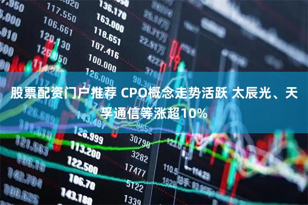 股票配资门户推荐 CPO概念走势活跃 太辰光、天孚通信等涨超10%