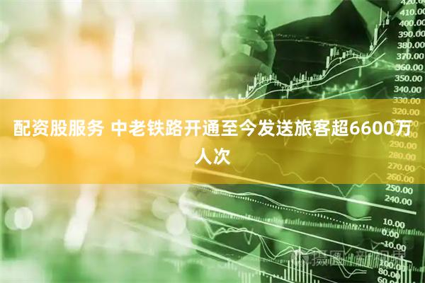 配资股服务 中老铁路开通至今发送旅客超6600万人次