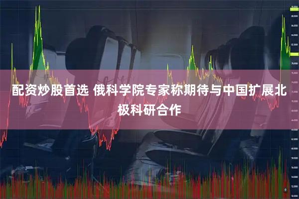 配资炒股首选 俄科学院专家称期待与中国扩展北极科研合作
