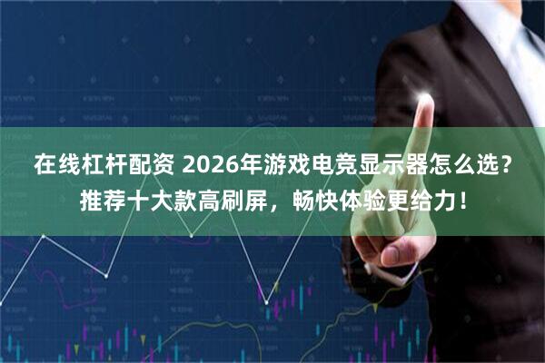 在线杠杆配资 2026年游戏电竞显示器怎么选？推荐十大款高刷屏，畅快体验更给力！