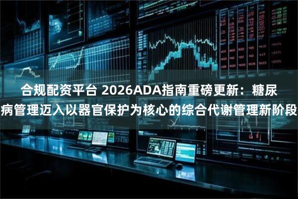 合规配资平台 2026ADA指南重磅更新：糖尿病管理迈入以器官保护为核心的综合代谢管理新阶段