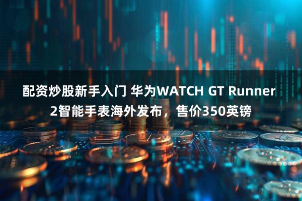 配资炒股新手入门 华为WATCH GT Runner 2智能手表海外发布，售价350英镑