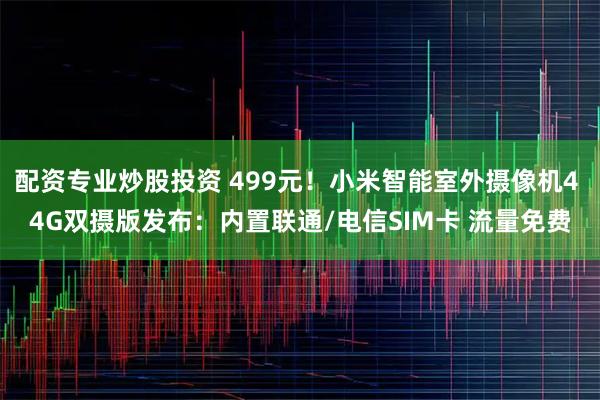 配资专业炒股投资 499元！小米智能室外摄像机4 4G双摄版发布：内置联通/电信SIM卡 流量免费