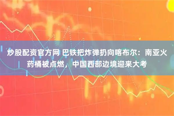 炒股配资官方网 巴铁把炸弹扔向喀布尔：南亚火药桶被点燃，中国西部边境迎来大考
