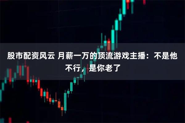 股市配资风云 月薪一万的顶流游戏主播：不是他不行，是你老了