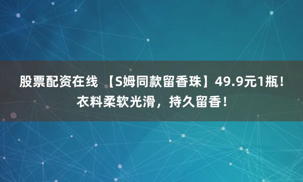 股票配资在线 【S姆同款留香珠】49.9元1瓶！衣料柔软光滑，持久留香！