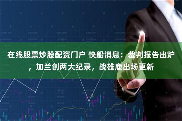 在线股票炒股配资门户 快船消息：裁判报告出炉，加兰创两大纪录，战雄鹿出场更新
