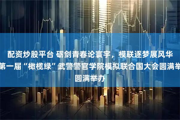 配资炒股平台 砺剑青春论寰宇，模联逐梦展风华｜第一届“橄榄绿”武警警官学院模拟联合国大会圆满举办