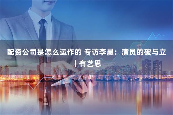 配资公司是怎么运作的 专访李晨：演员的破与立｜有艺思