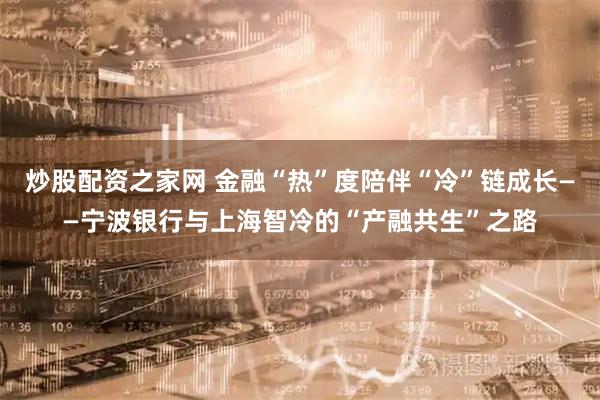 炒股配资之家网 金融“热”度陪伴“冷”链成长——宁波银行与上海智冷的“产融共生”之路