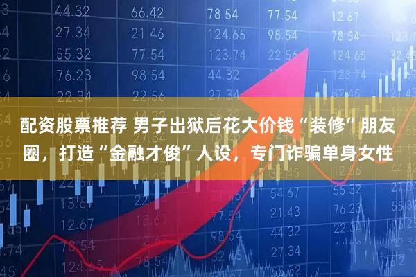 配资股票推荐 男子出狱后花大价钱“装修”朋友圈，打造“金融才俊”人设，专门诈骗单身女性