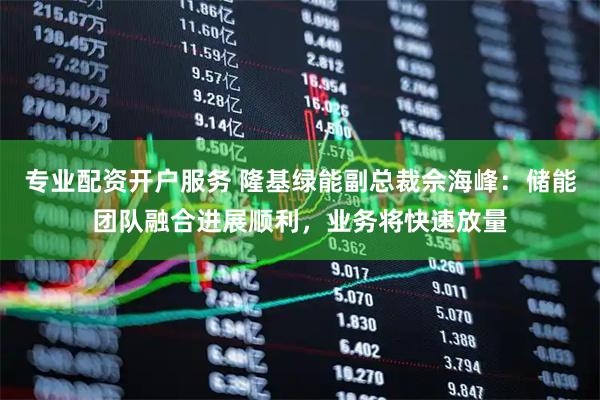 专业配资开户服务 隆基绿能副总裁佘海峰：储能团队融合进展顺利，业务将快速放量