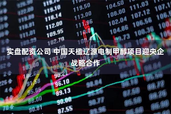 实盘配资公司 中国天楹辽源电制甲醇项目迎央企战略合作
