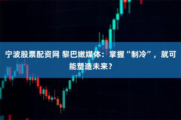 宁波股票配资网 黎巴嫩媒体：掌握“制冷”，就可能塑造未来？